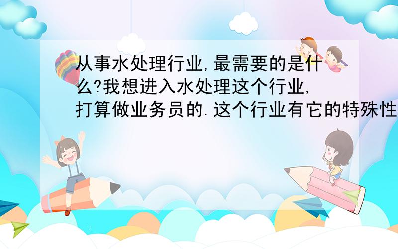 从事水处理行业,最需要的是什么?我想进入水处理这个行业,打算做业务员的.这个行业有它的特殊性在里面,客户对象很多是政府、大企业或者是事业单位,所以有人说做销售就是搞关系.我想问