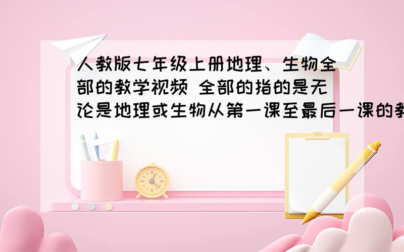 人教版七年级上册地理、生物全部的教学视频 全部的指的是无论是地理或生物从第一课至最后一课的教学视频、好的追加.、注意是人教版.