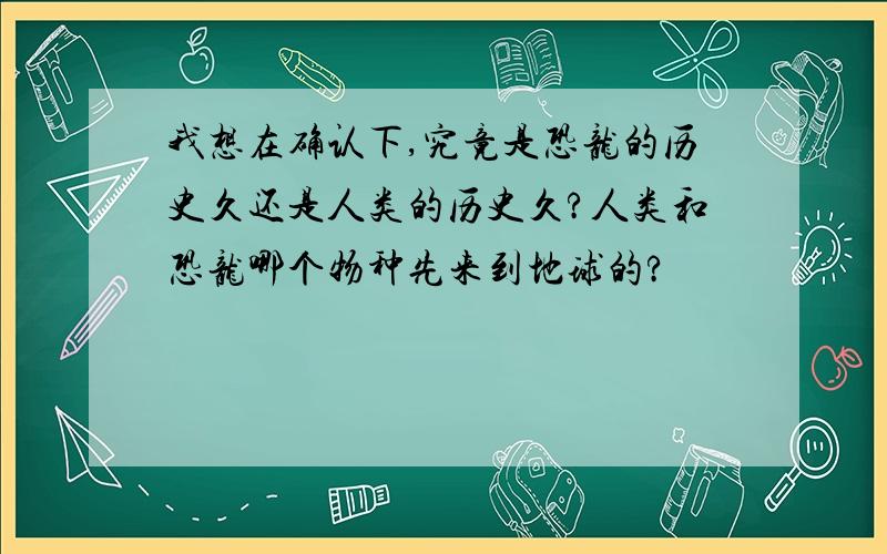 我想在确认下,究竟是恐龙的历史久还是人类的历史久?人类和恐龙哪个物种先来到地球的?