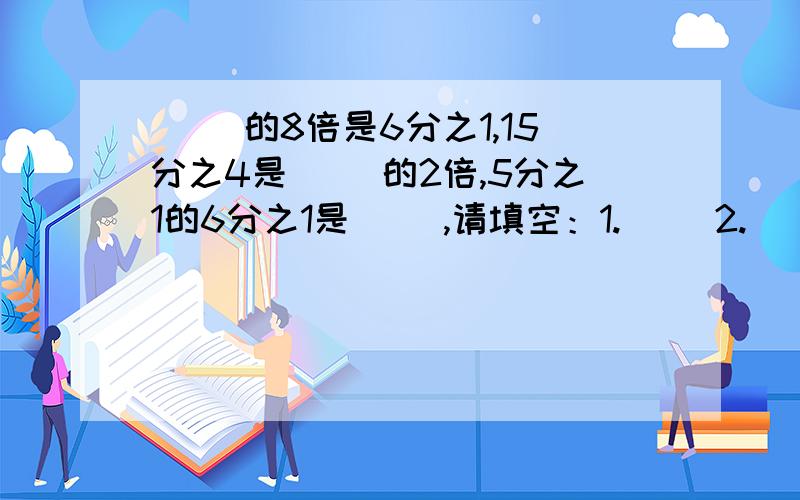 ( )的8倍是6分之1,15分之4是（ ）的2倍,5分之1的6分之1是（ ）,请填空：1.（ ）2.（ ）3.（ ）