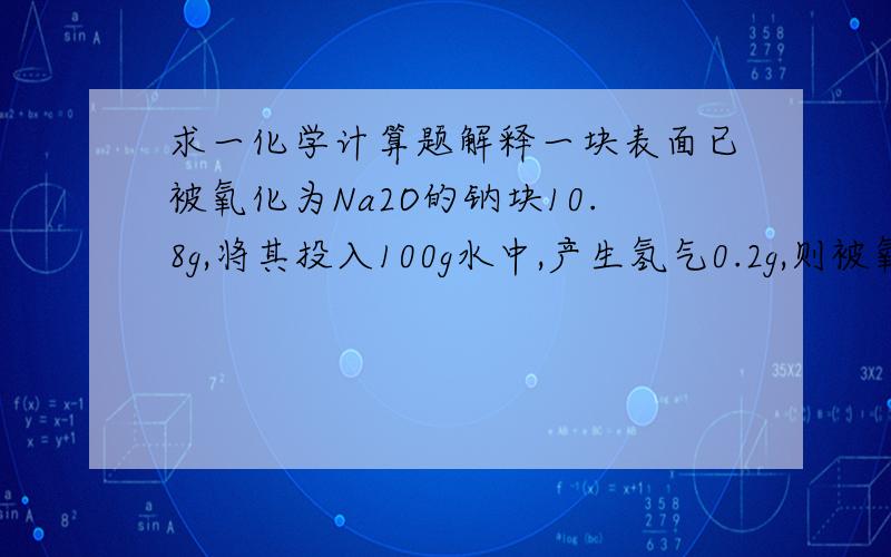 求一化学计算题解释一块表面已被氧化为Na2O的钠块10.8g,将其投入100g水中,产生氢气0.2g,则被氧化的钠多少g?  求解释.