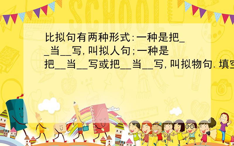 比拟句有两种形式:一种是把__当__写,叫拟人句;一种是把__当__写或把__当__写,叫拟物句.填空还有两个空咋填