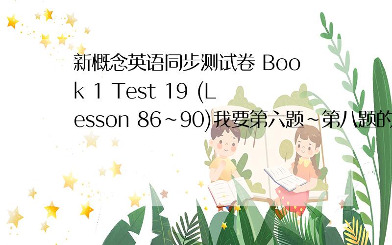 新概念英语同步测试卷 Book 1 Test 19 (Lesson 86~90)我要第六题~第八题的答案,答案容易看清楚,正确率高者,