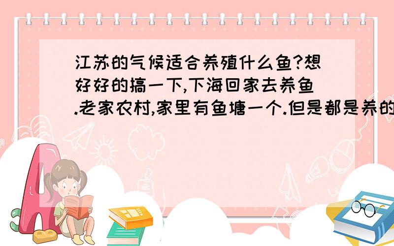 江苏的气候适合养殖什么鱼?想好好的搞一下,下海回家去养鱼.老家农村,家里有鱼塘一个.但是都是养的一些很常见的白鲢鱼,花鲢鱼.青鱼,草鱼,鳊鱼等利润很小!谁有好的经验,建议请不吝赐教.