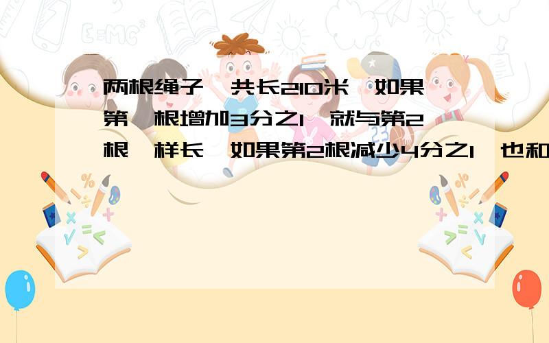 两根绳子一共长210米,如果第一根增加3分之1,就与第2根一样长,如果第2根减少4分之1,也和第一根一样长.这两根绳子共长多少米