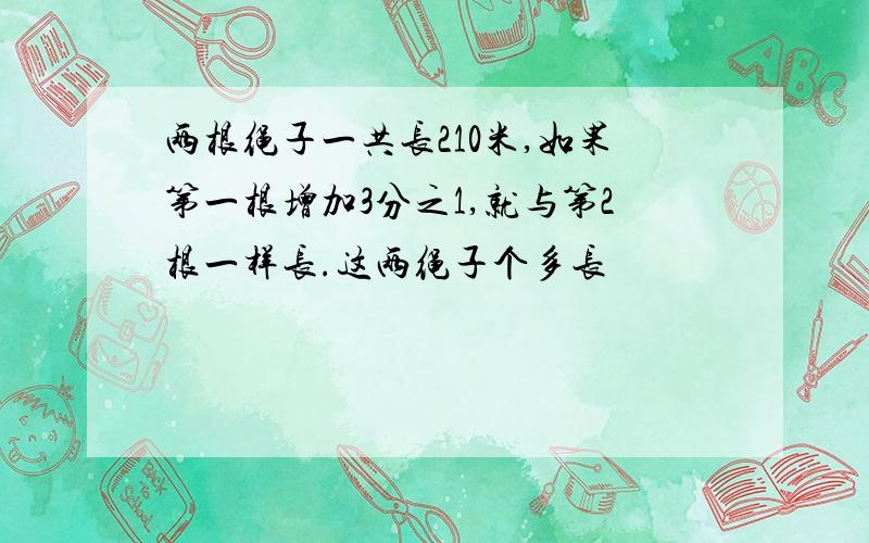 两根绳子一共长210米,如果第一根增加3分之1,就与第2根一样长.这两绳子个多长