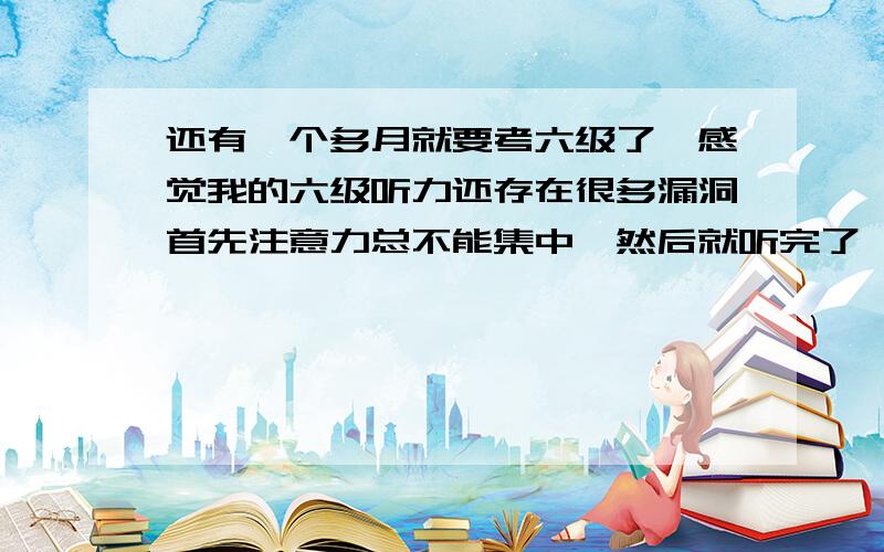 还有一个多月就要考六级了,感觉我的六级听力还存在很多漏洞首先注意力总不能集中,然后就听完了,还有就是感觉抓不住重点,那位大神可以指点一二啊!ps：我四级算是裸考的吧!500多一点,大