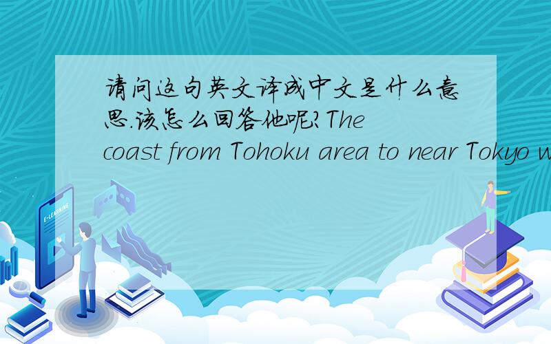 请问这句英文译成中文是什么意思.该怎么回答他呢?The coast from Tohoku area to near Tokyo were affected by tsunami since it occured in the Pacific.Tokyo was hit by earthquake too but little affected by earthquake itself.