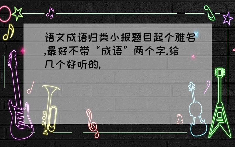 语文成语归类小报题目起个雅名,最好不带“成语”两个字.给几个好听的,