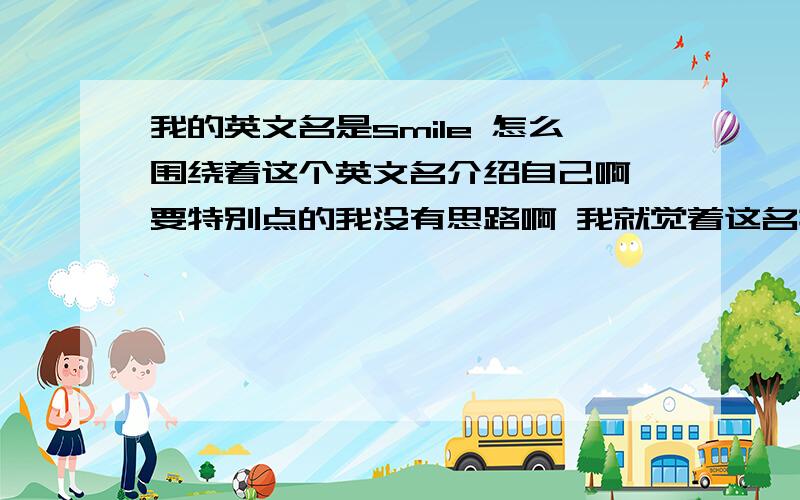 我的英文名是smile 怎么围绕着这个英文名介绍自己啊 要特别点的我没有思路啊 我就觉着这名挺好听的 听特别的 希望提供答案的给点特别的