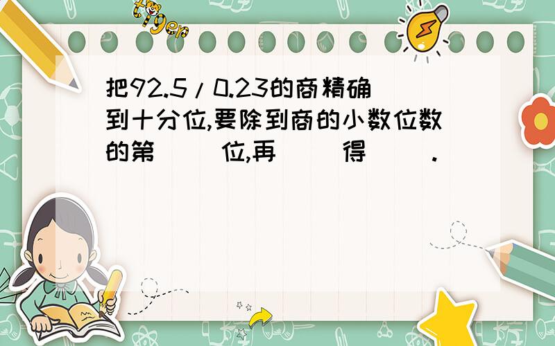 把92.5/0.23的商精确到十分位,要除到商的小数位数的第（ ）位,再( )得（ ）.