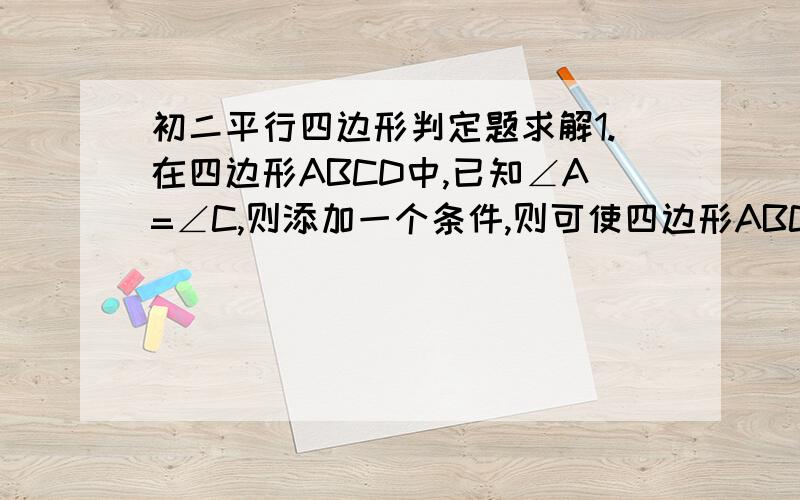 初二平行四边形判定题求解1.在四边形ABCD中,已知∠A=∠C,则添加一个条件,则可使四边形ABCD是平行四边形,这个条件可以是________.2.如图①,在平行四边形ABCD中,AE、CF分别是∠DAB、∠BCD的平分线.