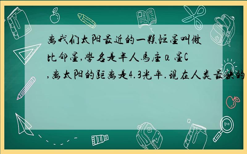 离我们太阳最近的一颗恒星叫做比邻星,学名是半人马座α星C,离太阳的距离是4.3光年.现在人类最快的飞行器是美国“新地平线”号探测器,一秒钟可飞越16公里.请你估算一下,从地球出发的这