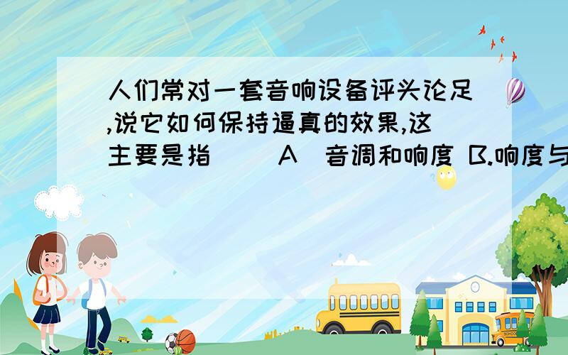 人们常对一套音响设备评头论足,说它如何保持逼真的效果,这主要是指（ ）A．音调和响度 B.响度与音色 C．音调和音色 D.音调、响度和音色我觉得应该是B吧,是对的还是错的,