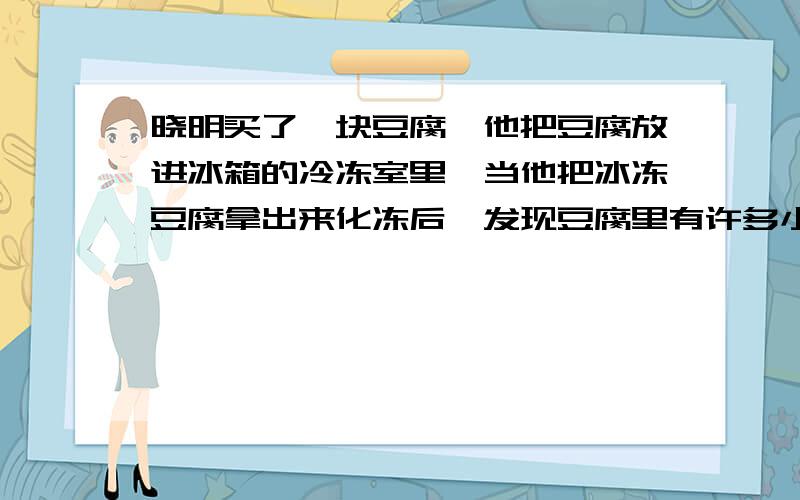 晓明买了一块豆腐,他把豆腐放进冰箱的冷冻室里,当他把冰冻豆腐拿出来化冻后,发现豆腐里有许多小孔,其主要原因是：A豆腐冷缩而成的     B豆腐膨胀而成的    