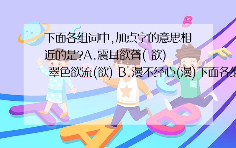 下面各组词中,加点字的意思相近的是?A.震耳欲聋( 欲) 翠色欲流(欲) B.漫不经心(漫)下面各组词中,加点字的意思相近的是?A.震耳欲聋( 欲) 翠色欲流(欲)B.漫不经心(漫) 水漫金山(漫)C.四通八达(