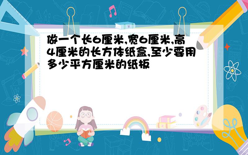 做一个长6厘米,宽6厘米,高4厘米的长方体纸盒,至少要用多少平方厘米的纸板