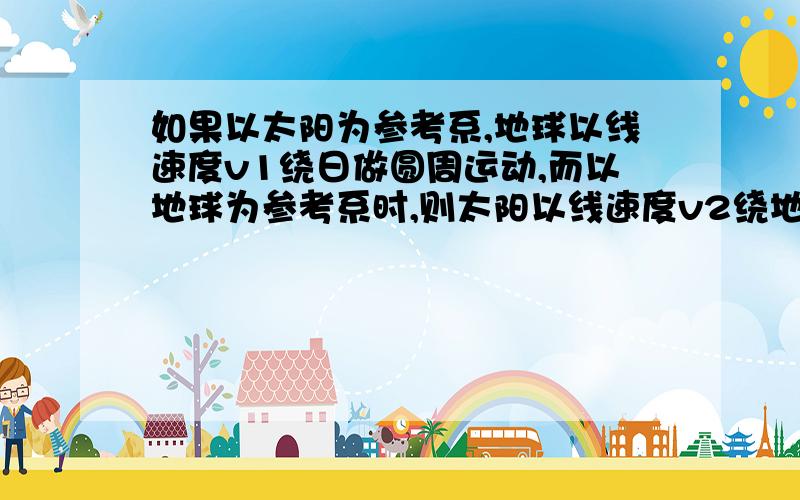 如果以太阳为参考系,地球以线速度v1绕日做圆周运动,而以地球为参考系时,则太阳以线速度v2绕地做圆周运动,那么v1是否等于v2?若等于,则太阳所需的向心力大于地球,但二者受的引力又完全相