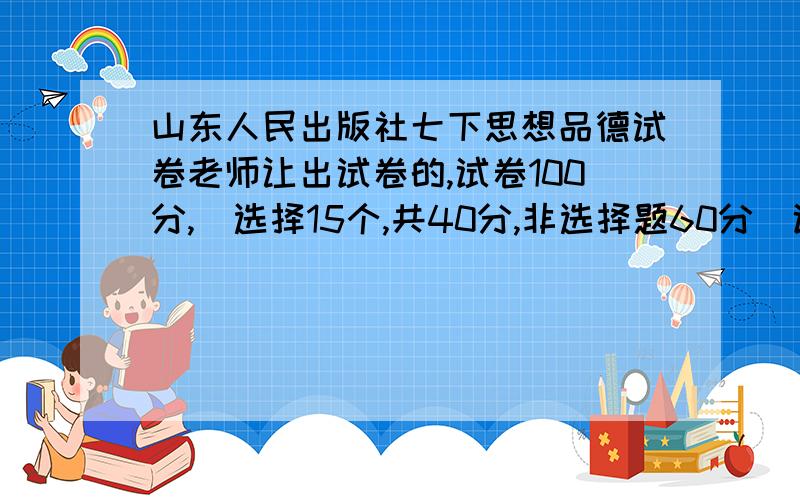 山东人民出版社七下思想品德试卷老师让出试卷的,试卷100分,（选择15个,共40分,非选择题60分）试卷内容是课本前两个单元的（5、6单元）,非选择题的答案是5、6单元的内容,出试卷时,要附上