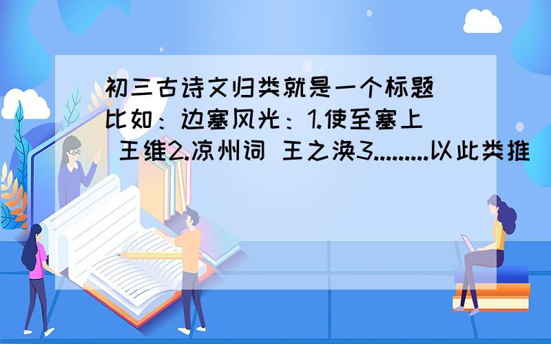 初三古诗文归类就是一个标题 比如：边塞风光：1.使至塞上 王维2.凉州词 王之涣3.........以此类推