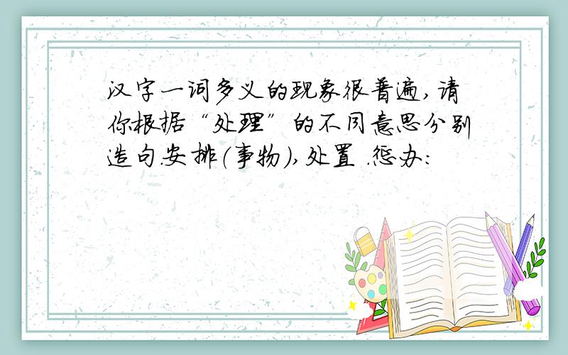 汉字一词多义的现象很普遍,请你根据“处理”的不同意思分别造句.安排（事物）,处置 .惩办: