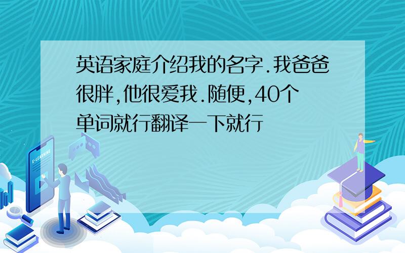 英语家庭介绍我的名字.我爸爸很胖,他很爱我.随便,40个单词就行翻译一下就行