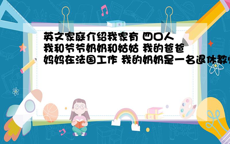 英文家庭介绍我家有 四口人 我和爷爷奶奶和姑姑 我的爸爸妈妈在法国工作 我的奶奶是一名退休教师她人非常的和蔼 我的爷爷是一名 司机 他很有趣 我的姑姑是一名小学教师 她对我非常的