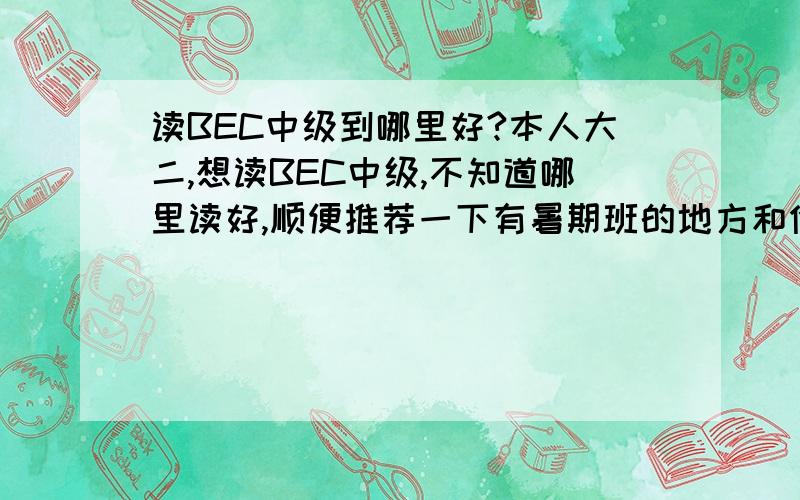 读BEC中级到哪里好?本人大二,想读BEC中级,不知道哪里读好,顺便推荐一下有暑期班的地方和价格,（没上过的禁语）