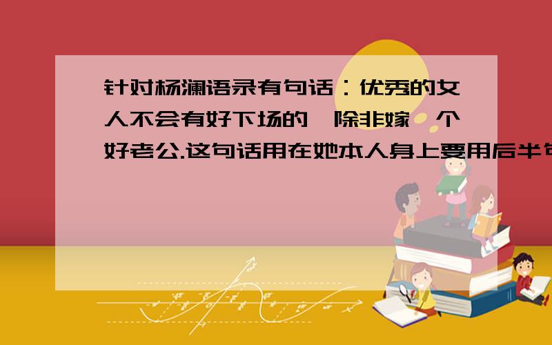 针对杨澜语录有句话：优秀的女人不会有好下场的,除非嫁一个好老公.这句话用在她本人身上要用后半句解释