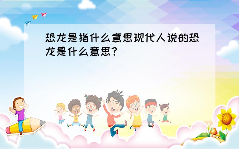 恐龙是指什么意思现代人说的恐龙是什么意思?