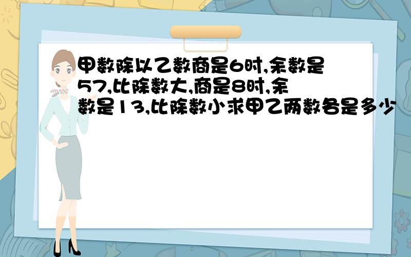 甲数除以乙数商是6时,余数是57,比除数大,商是8时,余数是13,比除数小求甲乙两数各是多少