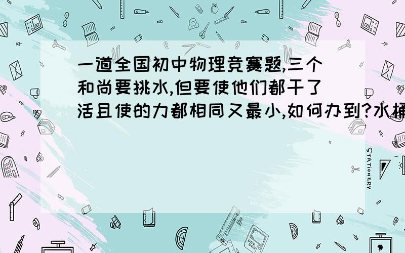 一道全国初中物理竞赛题,三个和尚要挑水,但要使他们都干了活且使的力都相同又最小,如何办到?水桶只有1个,扁担不限.我估计是把扁担组合起来..2楼的不是最省力的而且无法固定水桶,niufuhon