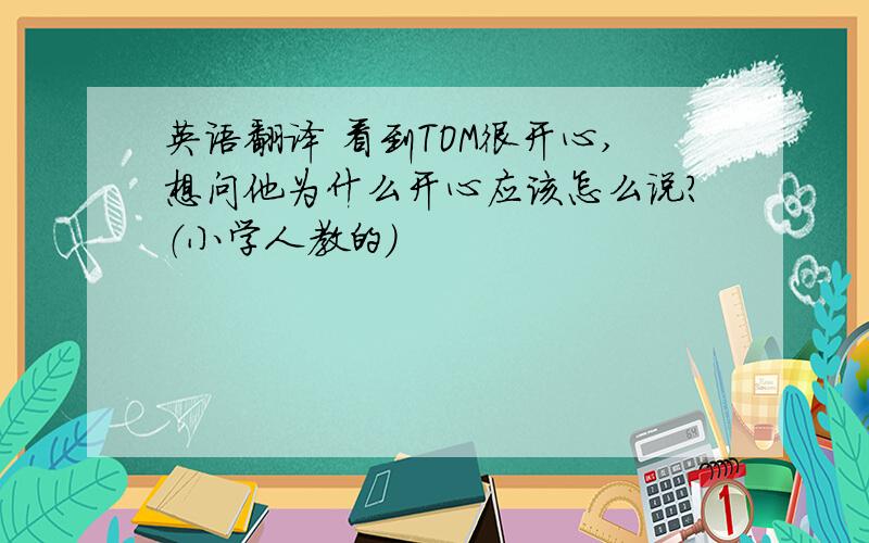 英语翻译 看到TOM很开心,想问他为什么开心应该怎么说?（小学人教的）