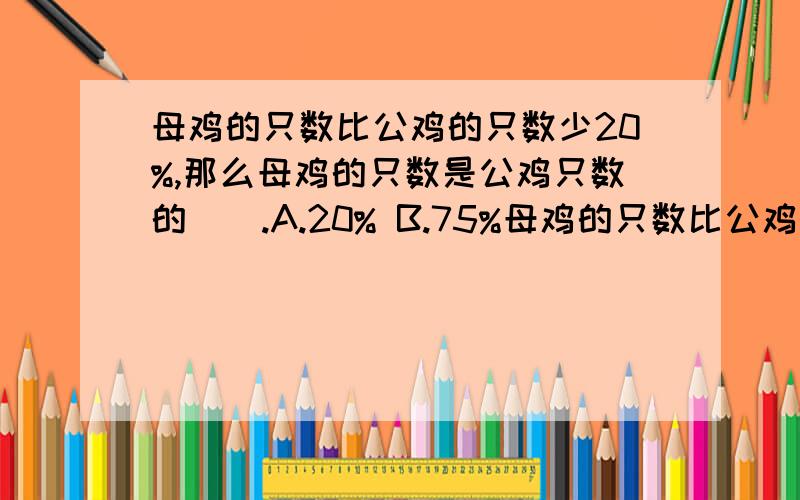 母鸡的只数比公鸡的只数少20%,那么母鸡的只数是公鸡只数的（）.A.20% B.75%母鸡的只数比公鸡的只数少20%,那么母鸡的只数是公鸡只数的（）.A.20% B.75% C.80%