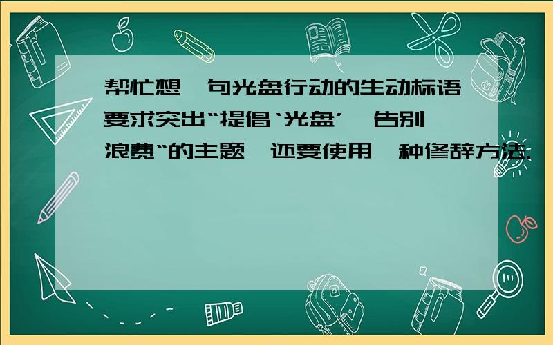 帮忙想一句光盘行动的生动标语要求突出“提倡‘光盘’,告别浪费“的主题,还要使用一种修辞方法.