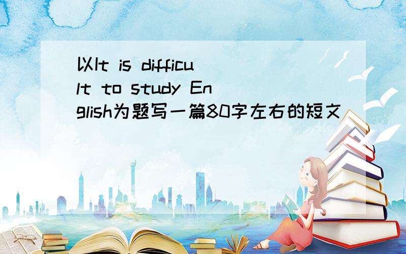 以It is difficult to study English为题写一篇80字左右的短文