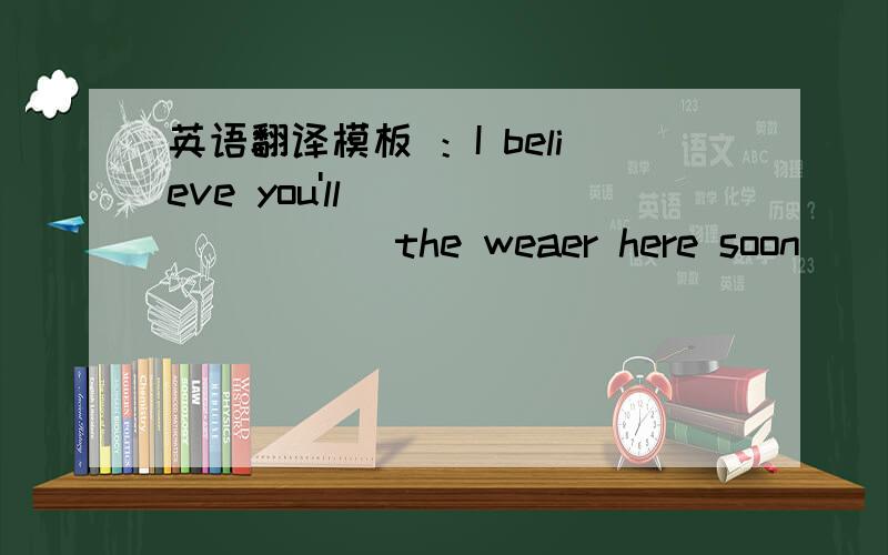 英语翻译模板 ：I believe you'll ( )( )( ) the weaer here soon