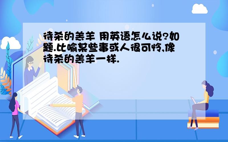 待杀的羔羊 用英语怎么说?如题.比喻某些事或人很可怜,像待杀的羔羊一样.