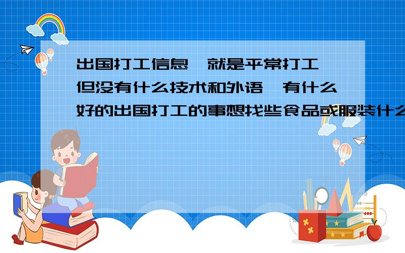 出国打工信息,就是平常打工,但没有什么技术和外语,有什么好的出国打工的事想找些食品或服装什么的,但没什么技术,