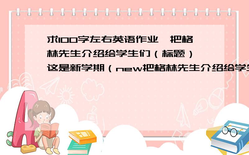 求100字左右英语作业,把格林先生介绍给学生们（标题） 这是新学期（new把格林先生介绍给学生们（标题） 这是新学期（new term）的第一天.学生们都在教室里.看到格林先生他们非常高兴,他