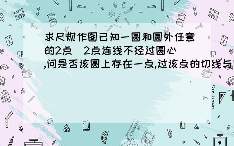 求尺规作图已知一圆和圆外任意的2点（2点连线不经过圆心）,问是否该圆上存在一点,过该点的切线与圆外的2个已知点构成一个镜面反射.如果存在,请尺规作图作出该点可能我的表述不够清楚