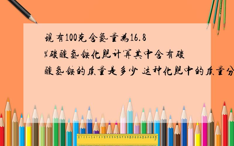 现有100克含氮量为16.8%碳酸氢铵化肥计算其中含有碳酸氢铵的质量是多少 这种化肥中的质量分数是多少