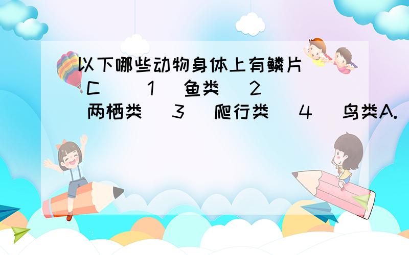 以下哪些动物身体上有鳞片 （ C ）(1) 鱼类 (2) 两栖类 (3) 爬行类 (4) 鸟类A.(1)及(3) B.(1)、(2)及(3) C.(1)、(3)及(4) D.(1)、(2)、(3) 及(4)为什么有4?