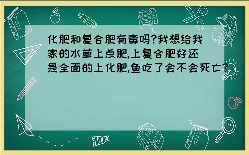 化肥和复合肥有毒吗?我想给我家的水草上点肥,上复合肥好还是全面的上化肥,鱼吃了会不会死亡?