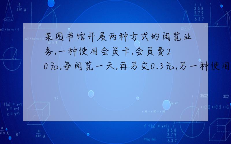 某图书馆开展两种方式的阅览业务,一种使用会员卡,会员费20元,每阅览一天,再另交0.3元,另一种使用阅览卡,每阅览一天,交费0.5元.（1）分别写出会员卡费用Y（元）和阅览卡费用Y1（元）与阅