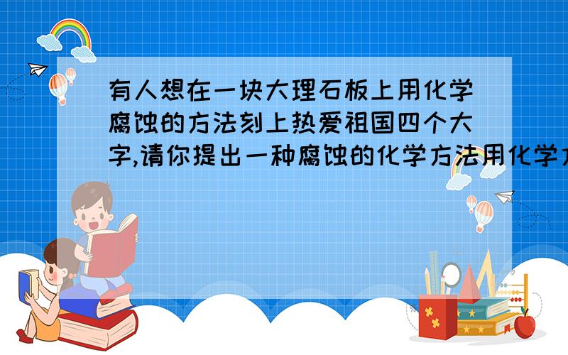 有人想在一块大理石板上用化学腐蚀的方法刻上热爱祖国四个大字,请你提出一种腐蚀的化学方法用化学方程式表示,步骤1将融化的蜡液涂在大理石板上,并刻出热爱祖国四个大字,使大理石露