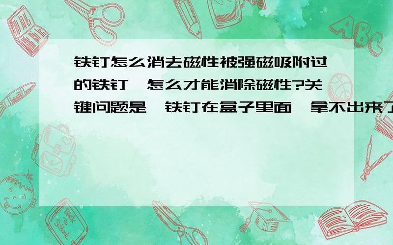 铁钉怎么消去磁性被强磁吸附过的铁钉,怎么才能消除磁性?关键问题是,铁钉在盒子里面,拿不出来了?