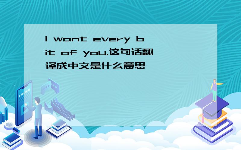 I want every bit of you.这句话翻译成中文是什么意思