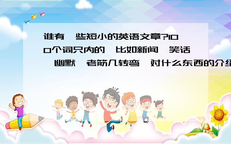 谁有一些短小的英语文章?100个词只内的,比如新闻、笑话、幽默、老筋几转弯、对什么东西的介绍等等.要100个词左右的.单词不要有太多生僻的.