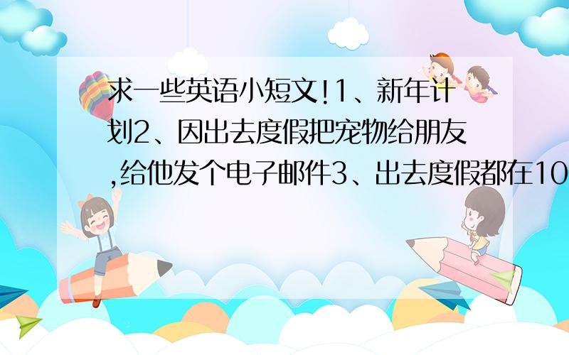 求一些英语小短文!1、新年计划2、因出去度假把宠物给朋友,给他发个电子邮件3、出去度假都在100词左右！